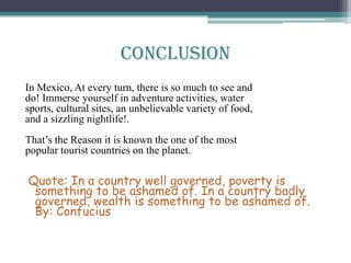 In Mexico, At every turn, there is so much to see and
do! Immerse yourself in adventure activities, water
sports, cultural sites, an unbelievable variety of food,
and a sizzling nightlife!.
That’s the Reason it is known the one of the most
popular tourist countries on the planet.
Quote: In a country well governed, poverty is
something to be ashamed of. In a country badly
governed, wealth is something to be ashamed of.
By: Confucius
Conclusion
 
