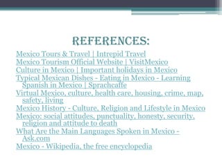 References:
Mexico Tours & Travel | Intrepid Travel
Mexico Tourism Official Website | VisitMexico
Culture in Mexico | Important holidays in Mexico
Typical Mexican Dishes - Eating in Mexico - Learning
Spanish in Mexico | Sprachcaffe
Virtual Mexico, culture, health care, housing, crime, map,
safety, living
Mexico History - Culture, Religion and Lifestyle in Mexico
Mexico: social attitudes, punctuality, honesty, security,
religion and attitude to death
What Are the Main Languages Spoken in Mexico -
Ask.com
Mexico - Wikipedia, the free encyclopedia
 