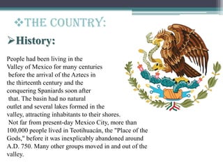 History:
People had been living in the
Valley of Mexico for many centuries
before the arrival of the Aztecs in
the thirteenth century and the
conquering Spaniards soon after
that. The basin had no natural
outlet and several lakes formed in the
valley, attracting inhabitants to their shores.
Not far from present-day Mexico City, more than
100,000 people lived in Teotihuacán, the "Place of the
Gods," before it was inexplicably abandoned around
A.D. 750. Many other groups moved in and out of the
valley.
The Country:
 