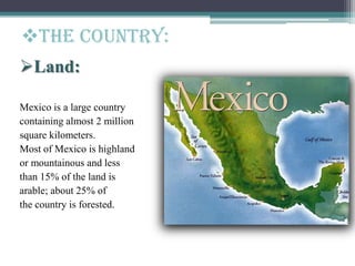 The Country:
Land:
Mexico is a large country
containing almost 2 million
square kilometers.
Most of Mexico is highland
or mountainous and less
than 15% of the land is
arable; about 25% of
the country is forested.
 