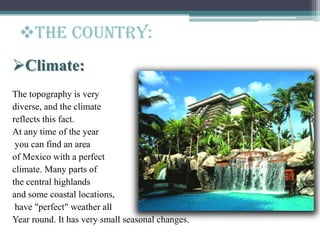 Climate:
The topography is very
diverse, and the climate
reflects this fact.
At any time of the year
you can find an area
of Mexico with a perfect
climate. Many parts of
the central highlands
and some coastal locations,
have "perfect" weather all
Year round. It has very small seasonal changes.
The Country:
 