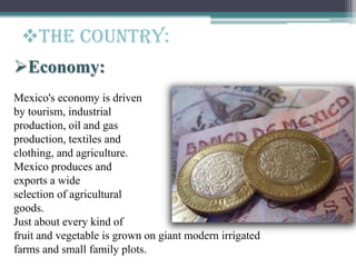 Economy:
Mexico's economy is driven
by tourism, industrial
production, oil and gas
production, textiles and
clothing, and agriculture.
Mexico produces and
exports a wide
selection of agricultural
goods.
Just about every kind of
fruit and vegetable is grown on giant modern irrigated
farms and small family plots.
The Country:
 