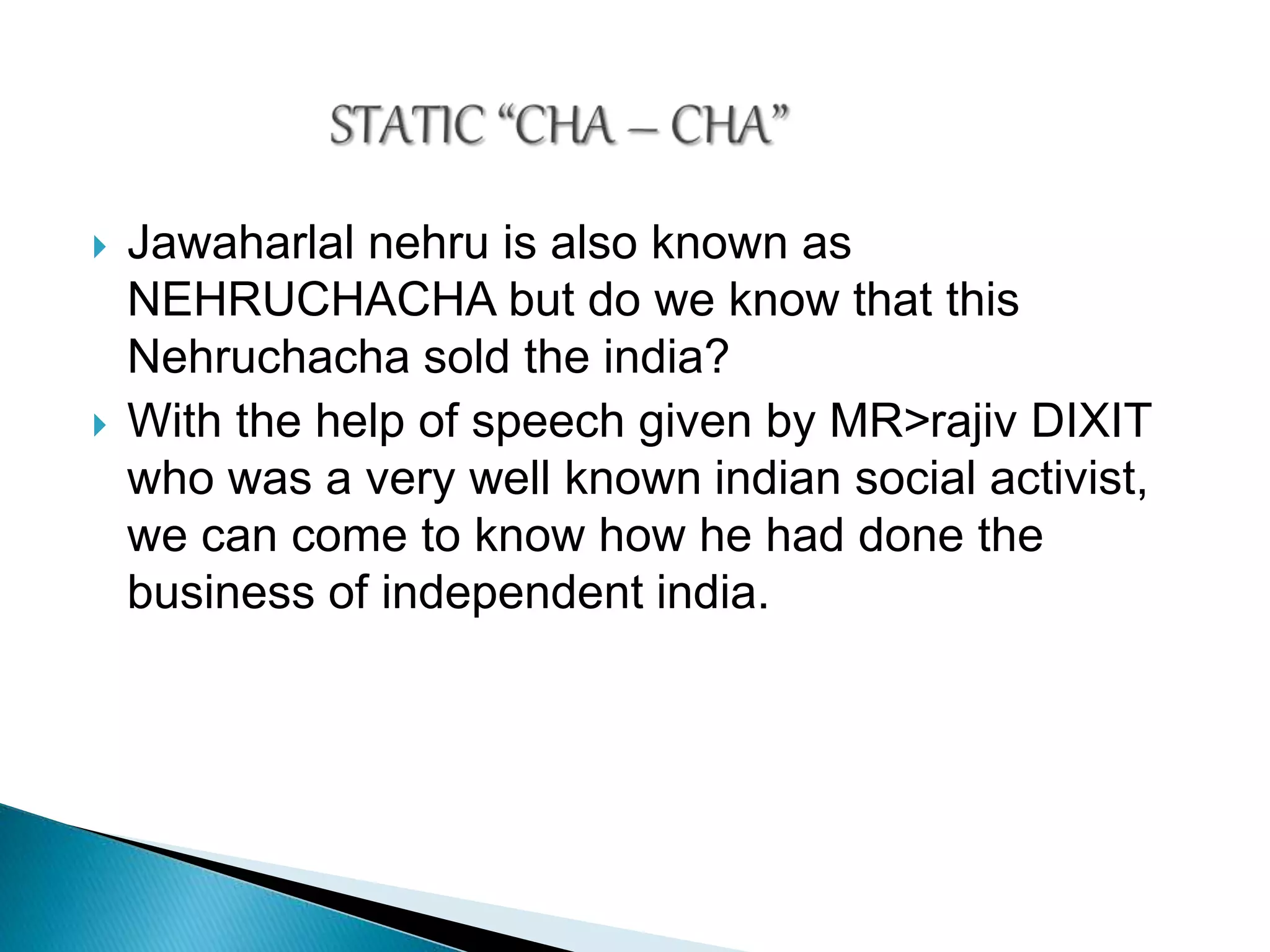  Jawaharlal nehru is also known as
NEHRUCHACHA but do we know that this
Nehruchacha sold the india?
 With the help of speech given by MR>rajiv DIXIT
who was a very well known indian social activist,
we can come to know how he had done the
business of independent india.
 
