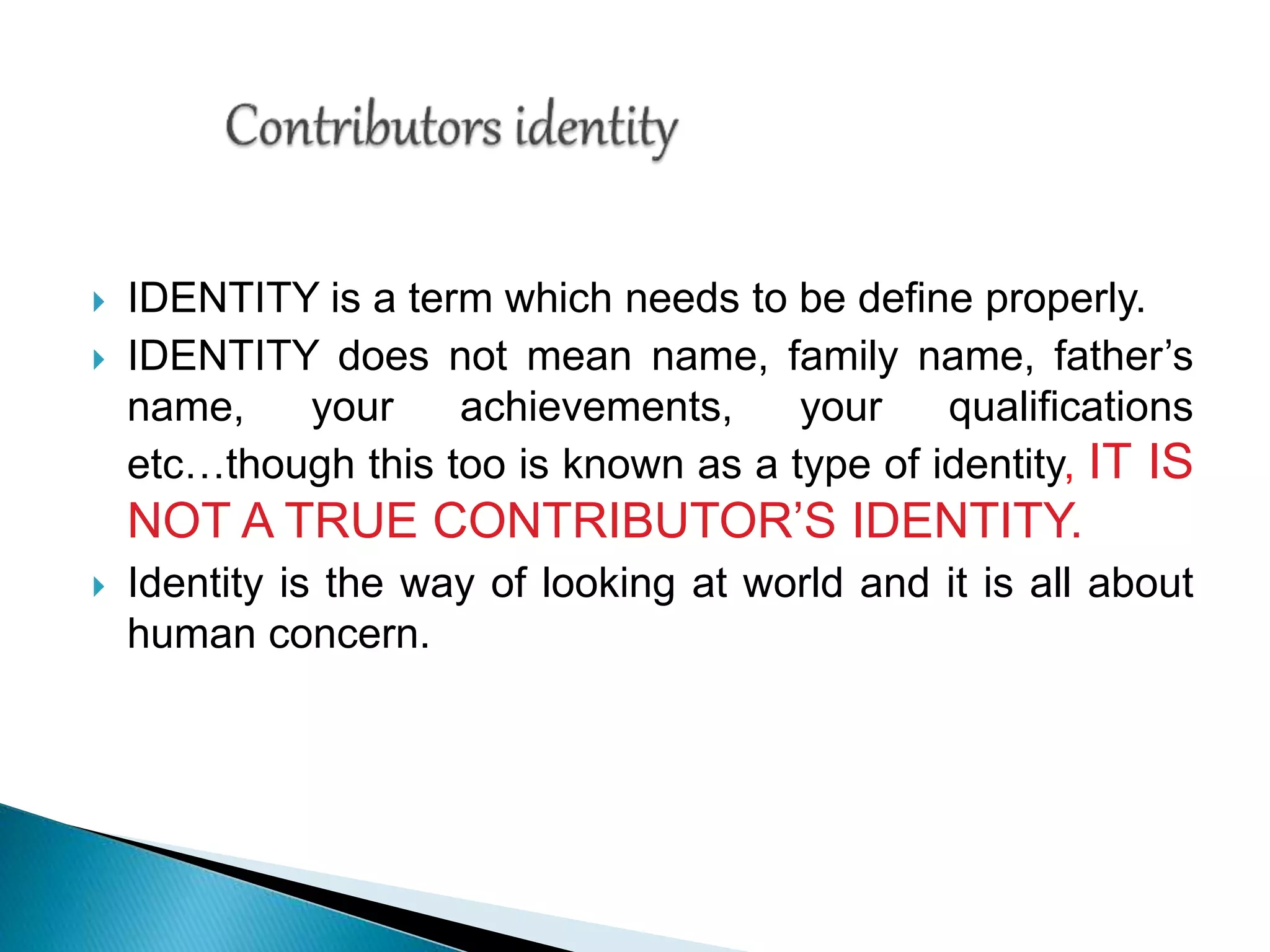  IDENTITY is a term which needs to be define properly.
 IDENTITY does not mean name, family name, father’s
name, your achievements, your qualifications
etc…though this too is known as a type of identity, IT IS
NOT A TRUE CONTRIBUTOR’S IDENTITY.
 Identity is the way of looking at world and it is all about
human concern.
 
