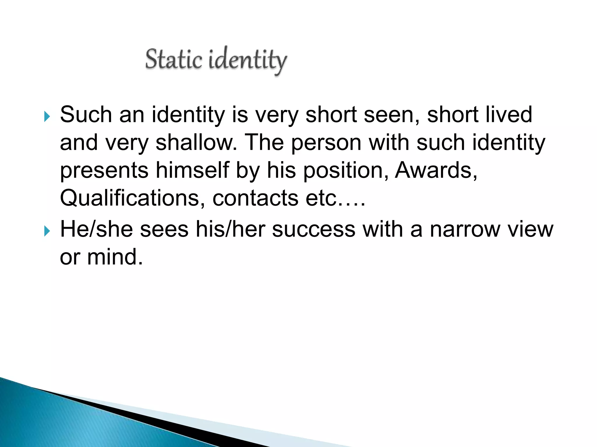  Such an identity is very short seen, short lived
and very shallow. The person with such identity
presents himself by his position, Awards,
Qualifications, contacts etc….
 He/she sees his/her success with a narrow view
or mind.
 