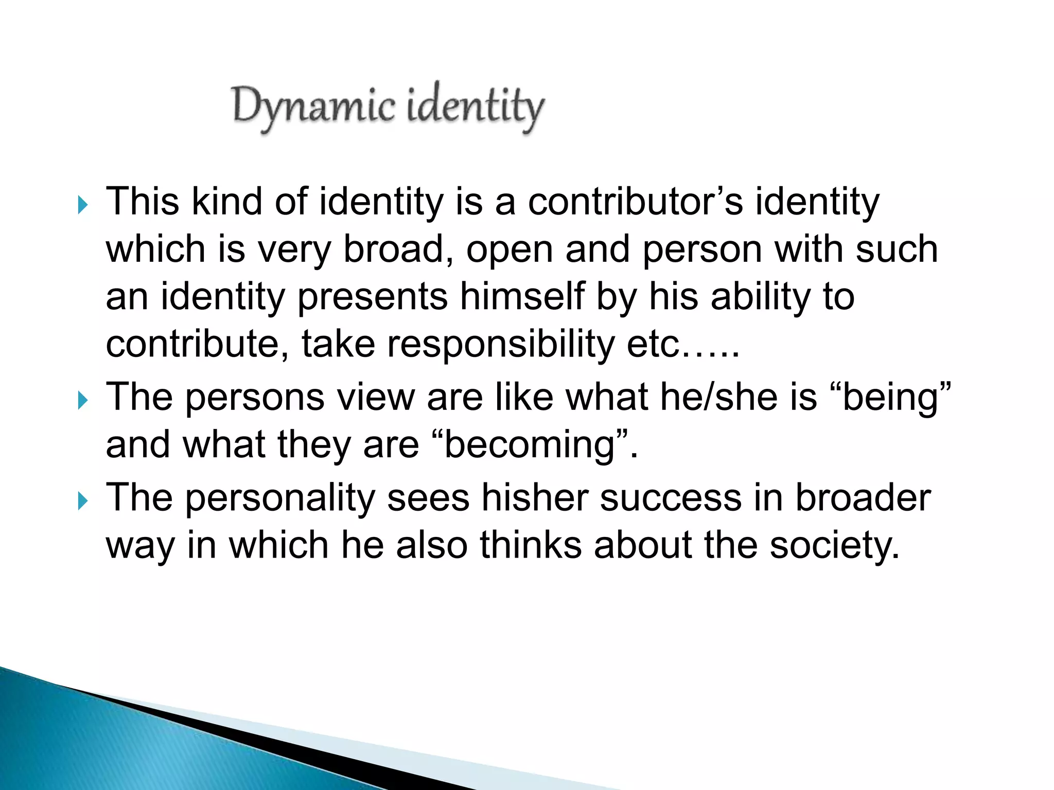  This kind of identity is a contributor’s identity
which is very broad, open and person with such
an identity presents himself by his ability to
contribute, take responsibility etc…..
 The persons view are like what he/she is “being”
and what they are “becoming”.
 The personality sees hisher success in broader
way in which he also thinks about the society.
 