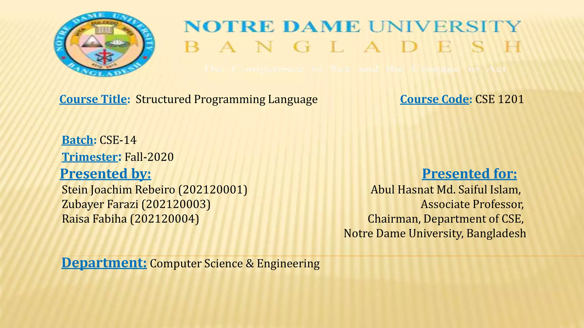 Course Title: Structured Programming Language Course Code: CSE 1201
Batch: CSE-14
Trimester: Fall-2020
Presented by: Presented for:
Stein Joachim Rebeiro (202120001) Abul Hasnat Md. Saiful Islam,
Zubayer Farazi (202120003) Associate Professor,
Raisa Fabiha (202120004) Chairman, Department of CSE,
Notre Dame University, Bangladesh
Department: Computer Science & Engineering
 