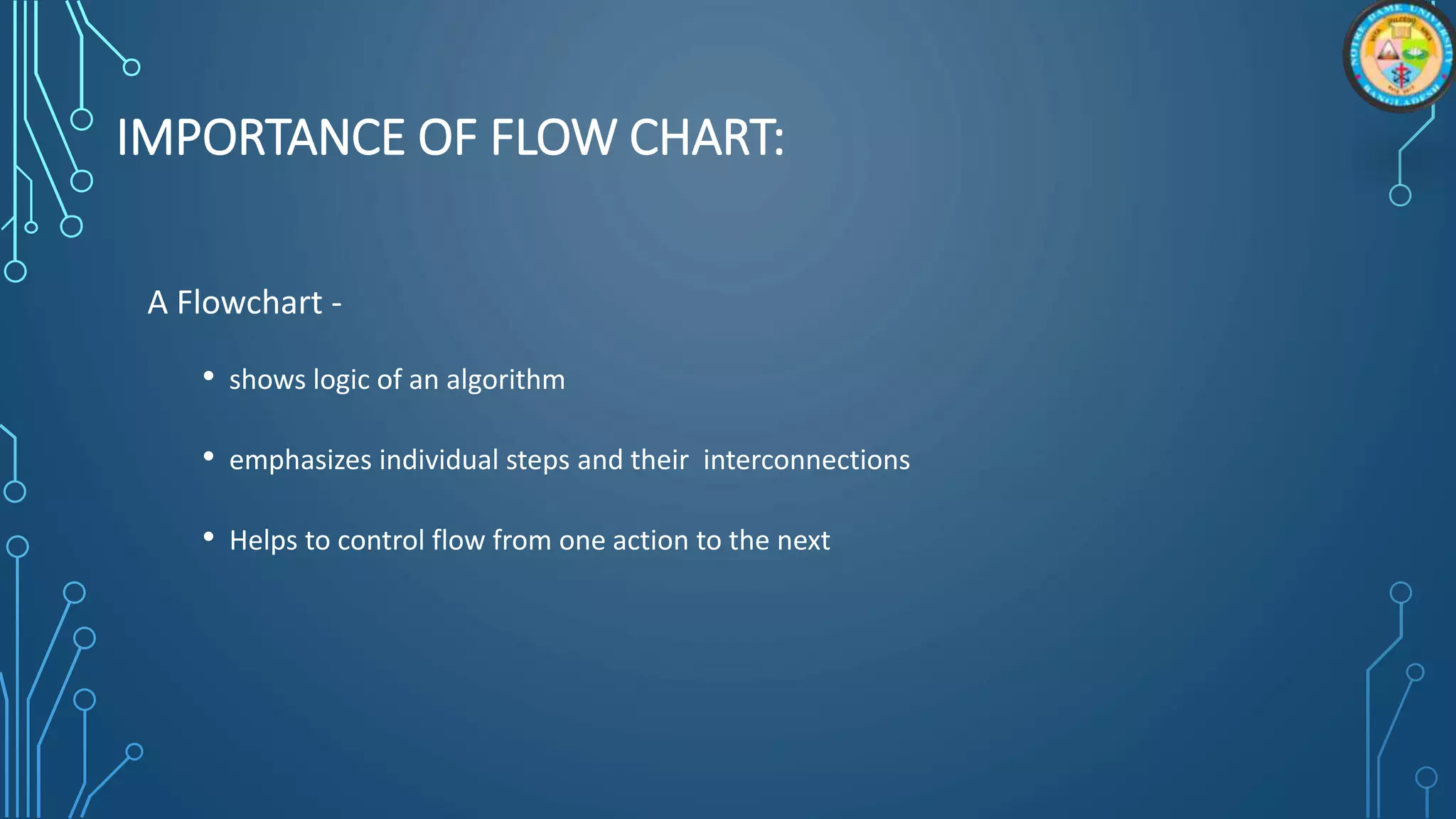 IMPORTANCE OF FLOW CHART:
A Flowchart -
• shows logic of an algorithm
• emphasizes individual steps and their interconnections
• Helps to control flow from one action to the next
 
