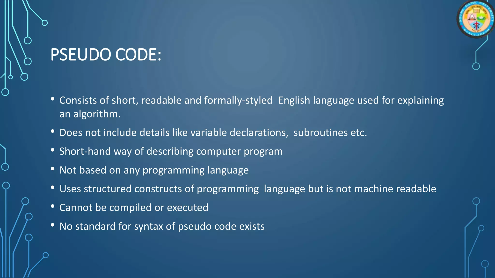 PSEUDO CODE:
• Consists of short, readable and formally-styled English language used for explaining
an algorithm.
• Does not include details like variable declarations, subroutines etc.
• Short-hand way of describing computer program
• Not based on any programming language
• Uses structured constructs of programming language but is not machine readable
• Cannot be compiled or executed
• No standard for syntax of pseudo code exists
 