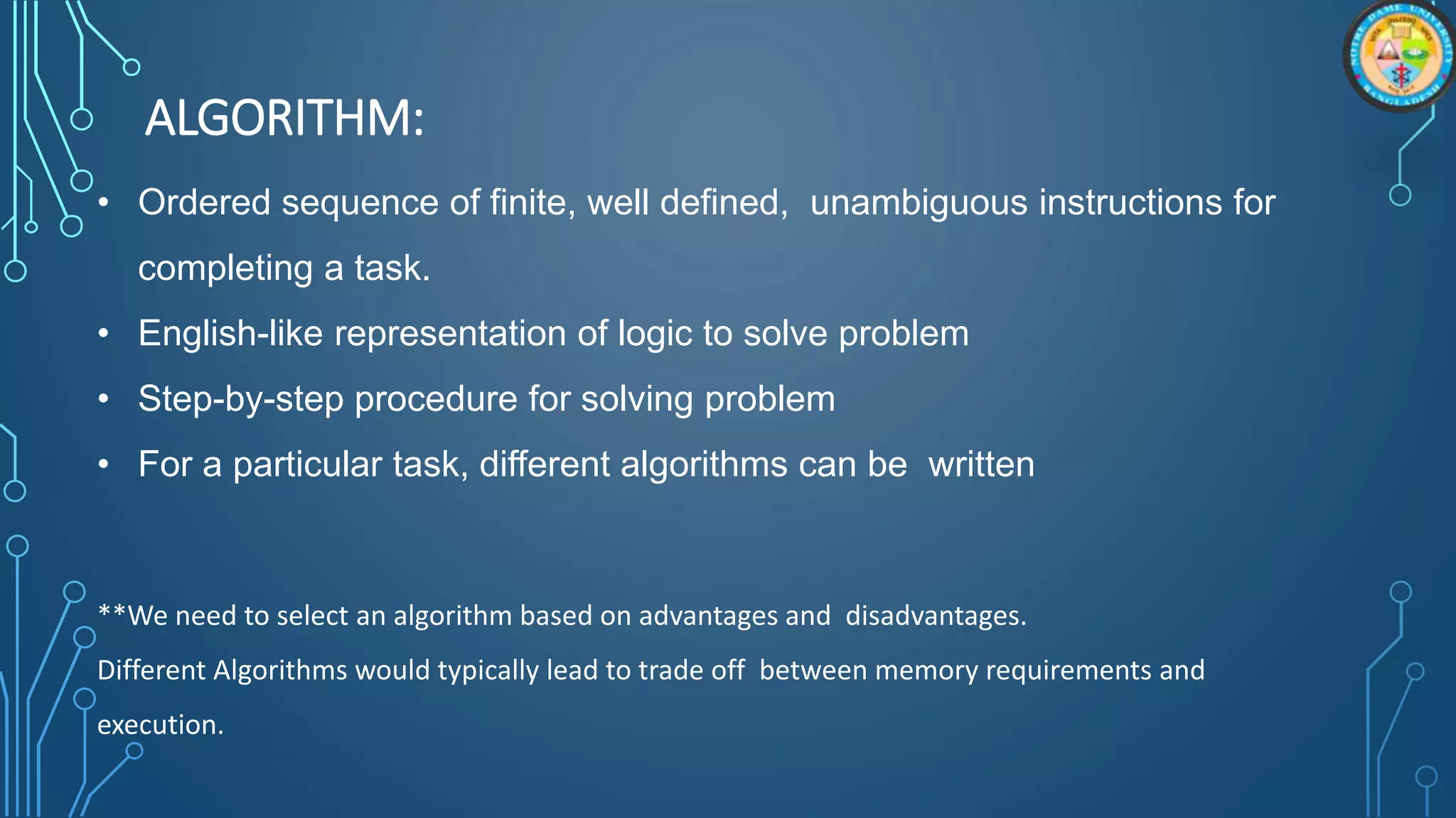 ALGORITHM:
• Ordered sequence of finite, well defined, unambiguous instructions for
completing a task.
• English-like representation of logic to solve problem
• Step-by-step procedure for solving problem
• For a particular task, different algorithms can be written
**We need to select an algorithm based on advantages and disadvantages.
Different Algorithms would typically lead to trade off between memory requirements and
execution.
 