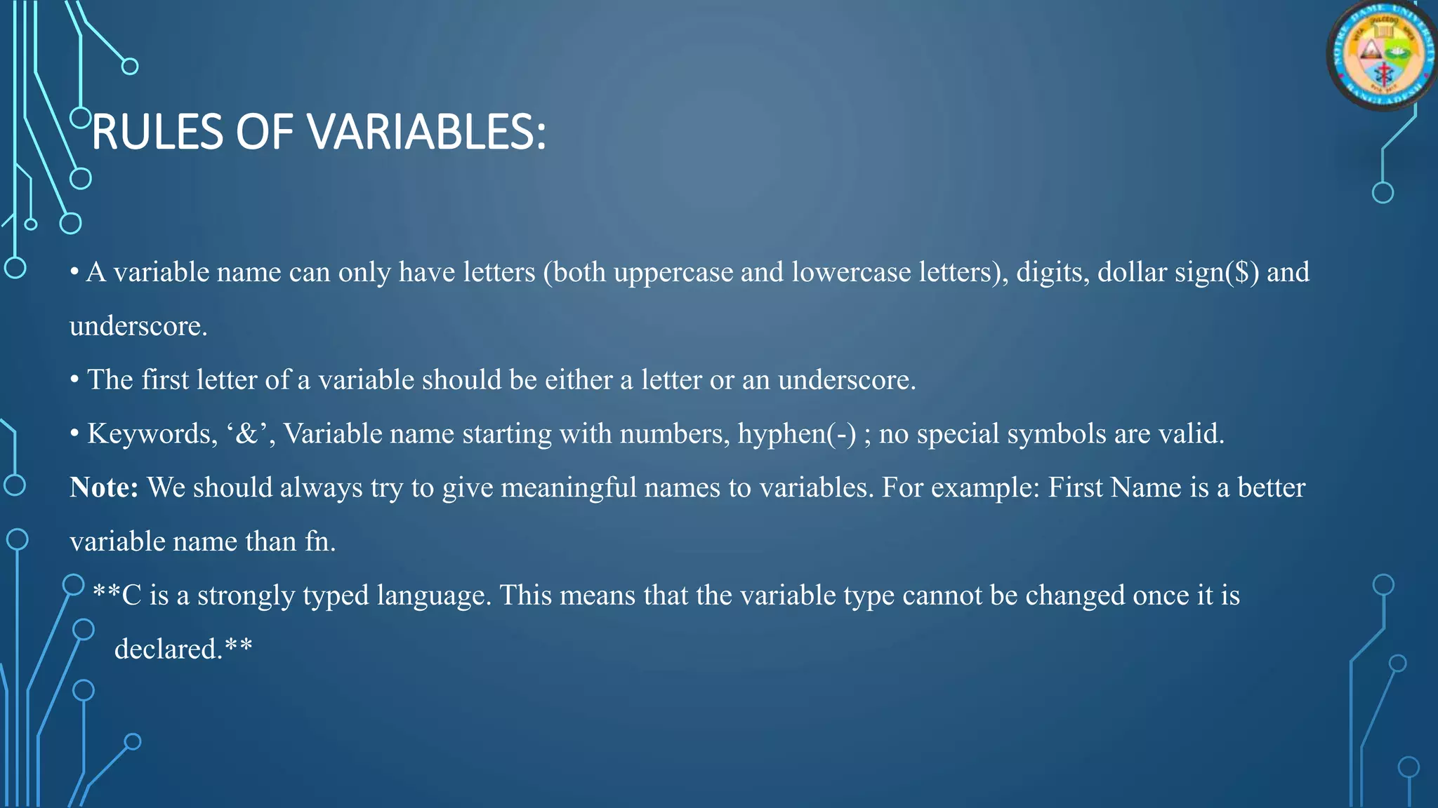 RULES OF VARIABLES:
• A variable name can only have letters (both uppercase and lowercase letters), digits, dollar sign($) and
underscore.
• The first letter of a variable should be either a letter or an underscore.
• Keywords, ‘&’, Variable name starting with numbers, hyphen(-) ; no special symbols are valid.
Note: We should always try to give meaningful names to variables. For example: First Name is a better
variable name than fn.
**C is a strongly typed language. This means that the variable type cannot be changed once it is
declared.**
 