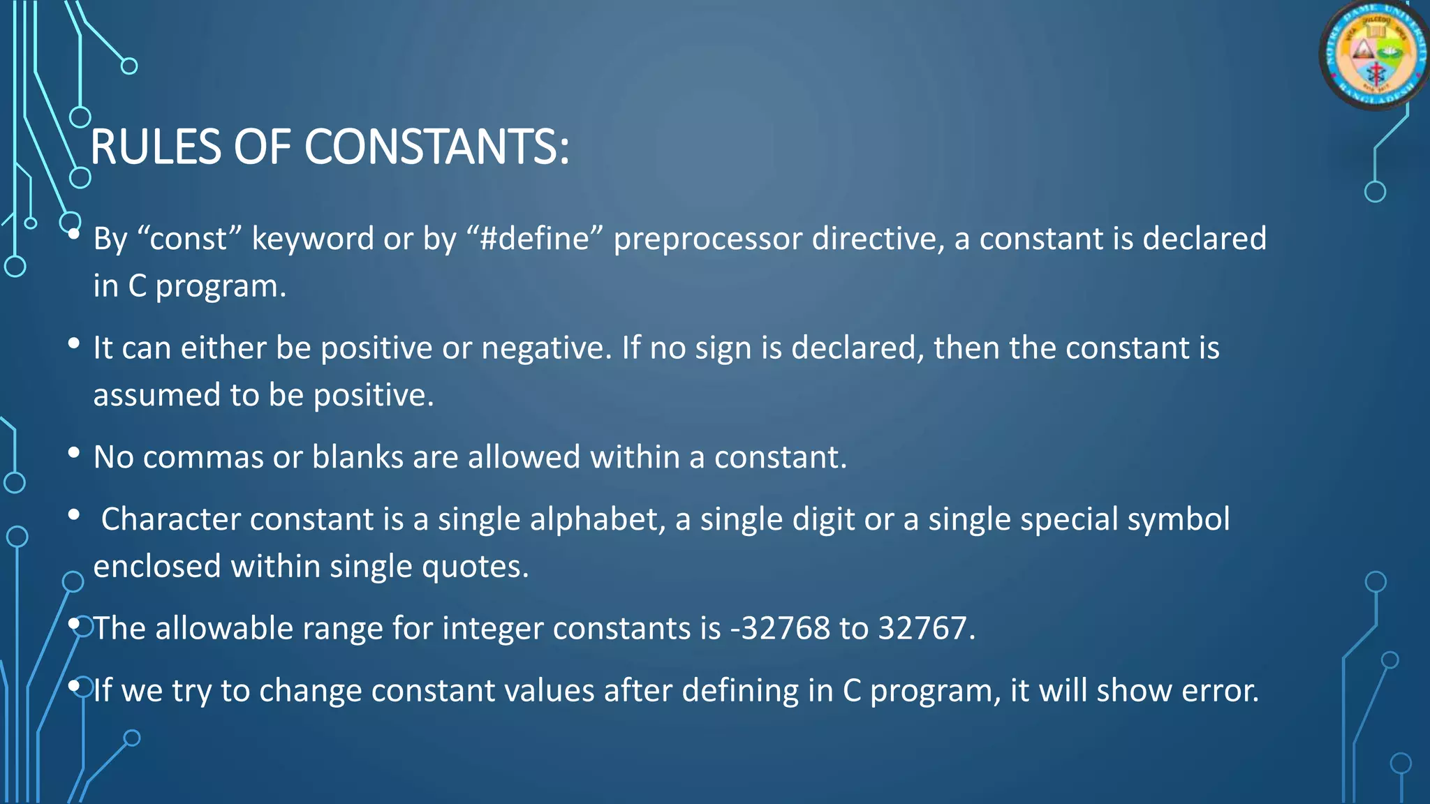 RULES OF CONSTANTS:
• By “const” keyword or by “#define” preprocessor directive, a constant is declared
in C program.
• It can either be positive or negative. If no sign is declared, then the constant is
assumed to be positive.
• No commas or blanks are allowed within a constant.
• Character constant is a single alphabet, a single digit or a single special symbol
enclosed within single quotes.
• The allowable range for integer constants is -32768 to 32767.
• If we try to change constant values after defining in C program, it will show error.
 