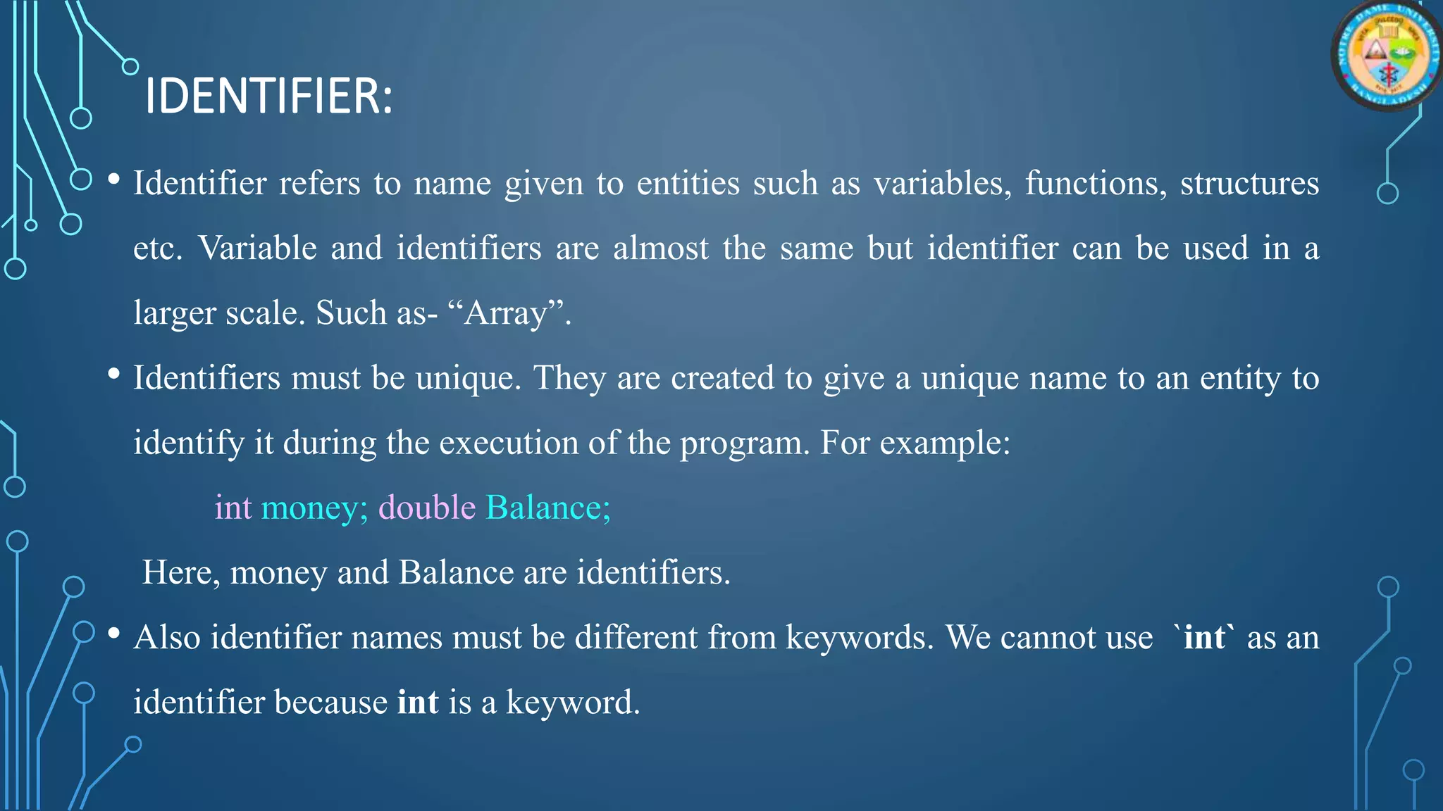 IDENTIFIER:
• Identifier refers to name given to entities such as variables, functions, structures
etc. Variable and identifiers are almost the same but identifier can be used in a
larger scale. Such as- “Array”.
• Identifiers must be unique. They are created to give a unique name to an entity to
identify it during the execution of the program. For example:
int money; double Balance;
Here, money and Balance are identifiers.
• Also identifier names must be different from keywords. We cannot use `int` as an
identifier because int is a keyword.
 