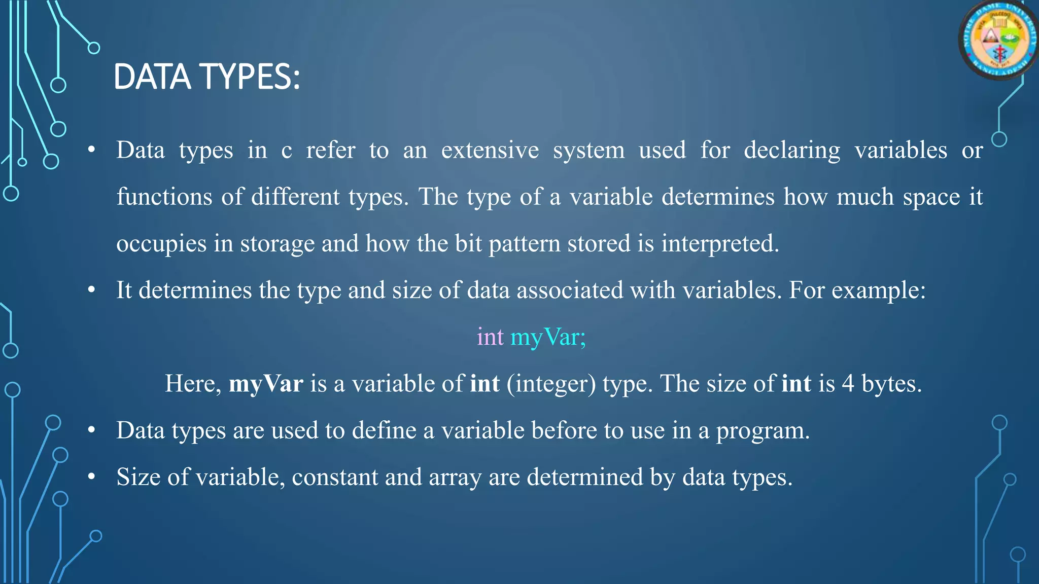 DATA TYPES:
• Data types in c refer to an extensive system used for declaring variables or
functions of different types. The type of a variable determines how much space it
occupies in storage and how the bit pattern stored is interpreted.
• It determines the type and size of data associated with variables. For example:
int myVar;
Here, myVar is a variable of int (integer) type. The size of int is 4 bytes.
• Data types are used to define a variable before to use in a program.
• Size of variable, constant and array are determined by data types.
 