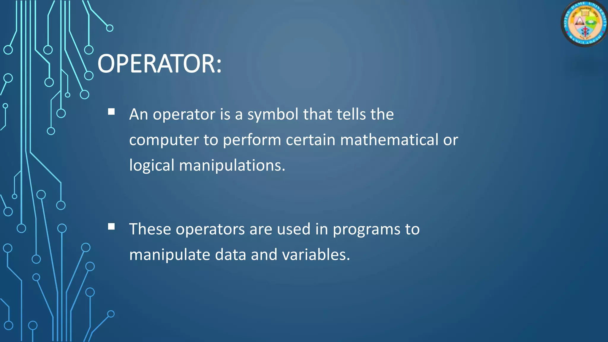 OPERATOR:
 An operator is a symbol that tells the
computer to perform certain mathematical or
logical manipulations.
 These operators are used in programs to
manipulate data and variables.
 