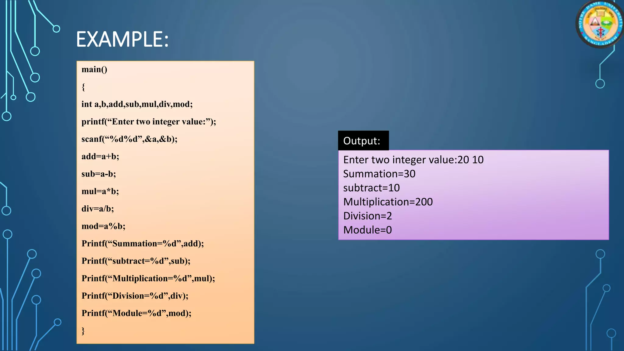 EXAMPLE:
main()
{
int a,b,add,sub,mul,div,mod;
printf(“Enter two integer value:”);
scanf(“%d%d”,&a,&b);
add=a+b;
sub=a-b;
mul=a*b;
div=a/b;
mod=a%b;
Printf(“Summation=%d”,add);
Printf(“subtract=%d”,sub);
Printf(“Multiplication=%d”,mul);
Printf(“Division=%d”,div);
Printf(“Module=%d”,mod);
}
Enter two integer value:20 10
Summation=30
subtract=10
Multiplication=200
Division=2
Module=0
Output:
 