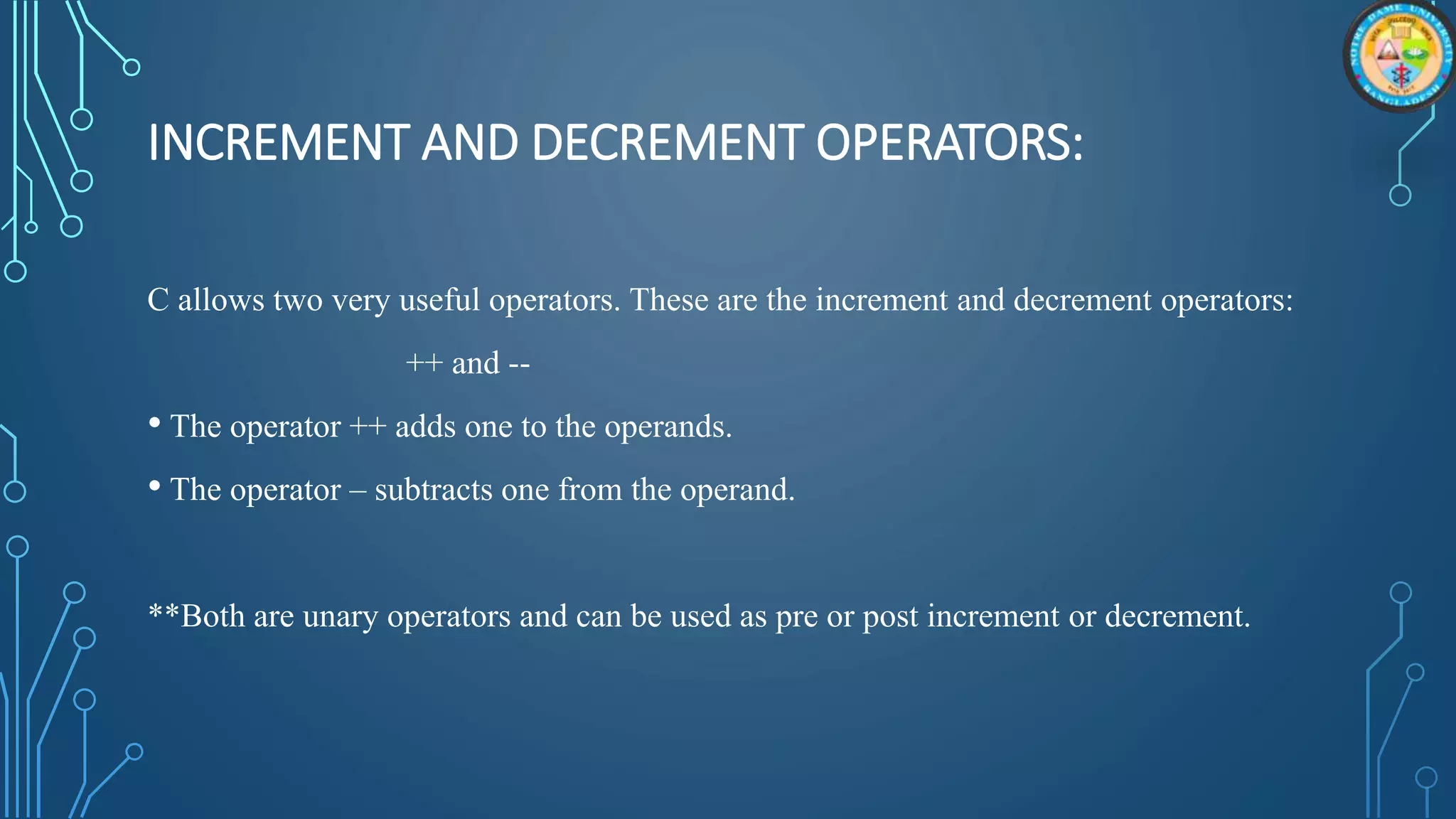 INCREMENT AND DECREMENT OPERATORS:
C allows two very useful operators. These are the increment and decrement operators:
++ and --
• The operator ++ adds one to the operands.
• The operator – subtracts one from the operand.
**Both are unary operators and can be used as pre or post increment or decrement.
 