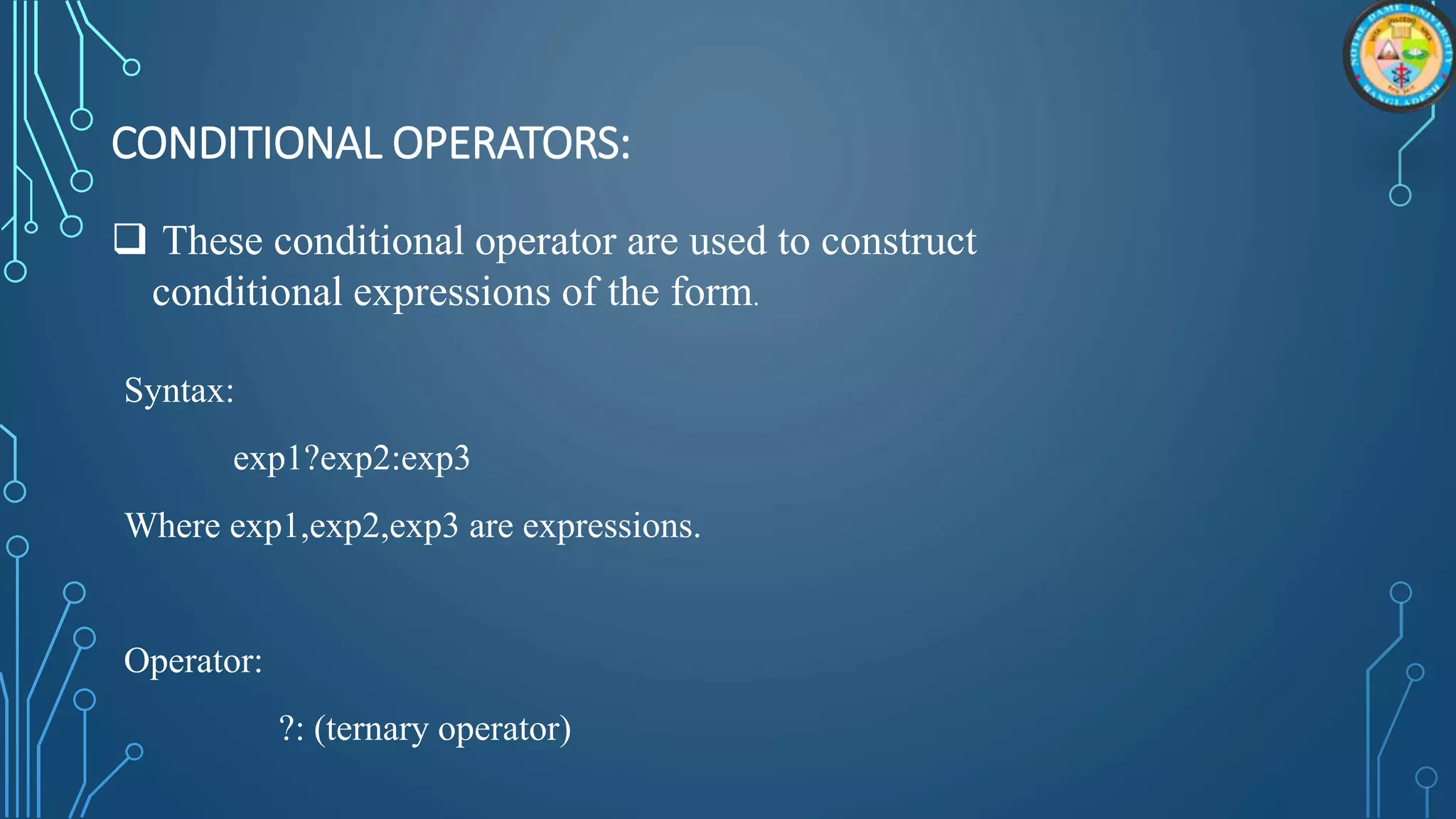 CONDITIONAL OPERATORS:
Syntax:
exp1?exp2:exp3
Where exp1,exp2,exp3 are expressions.
Operator:
?: (ternary operator)
 These conditional operator are used to construct
conditional expressions of the form.
 