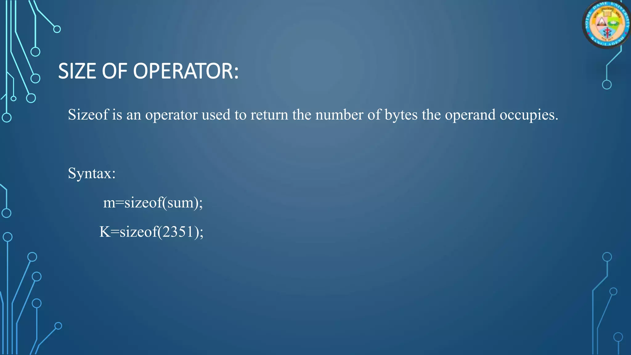 SIZE OF OPERATOR:
Sizeof is an operator used to return the number of bytes the operand occupies.
Syntax:
m=sizeof(sum);
K=sizeof(2351);
 