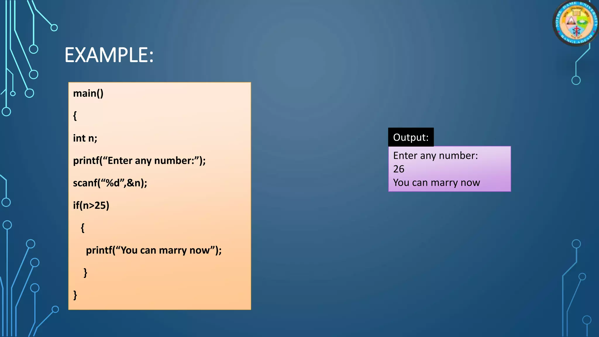 EXAMPLE:
main()
{
int n;
printf(“Enter any number:”);
scanf(“%d”,&n);
if(n>25)
{
printf(“You can marry now”);
}
}
Enter any number:
26
You can marry now
Output:
 