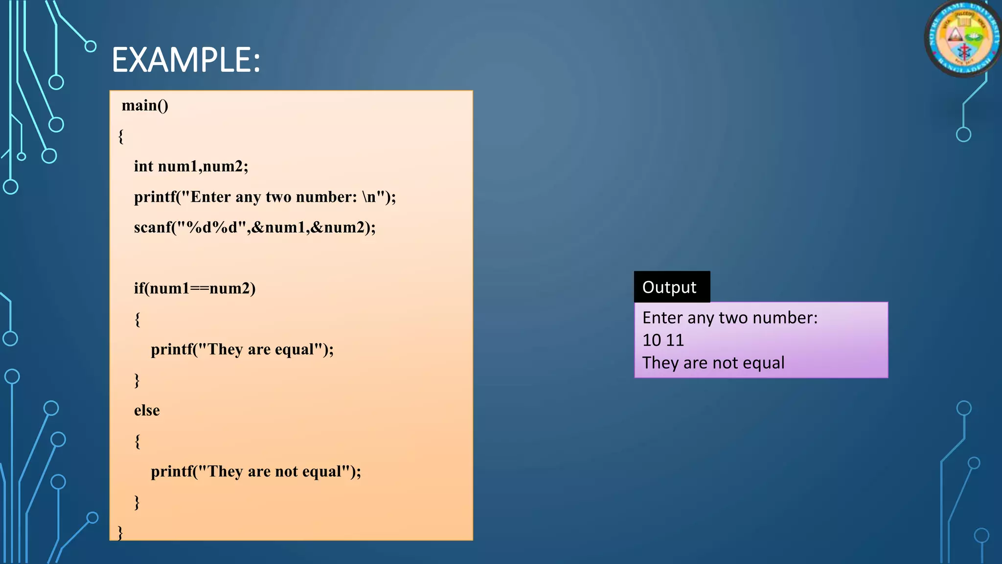 EXAMPLE:
main()
{
int num1,num2;
printf("Enter any two number: n");
scanf("%d%d",&num1,&num2);
if(num1==num2)
{
printf("They are equal");
}
else
{
printf("They are not equal");
}
}
Enter any two number:
10 11
They are not equal
Output
 