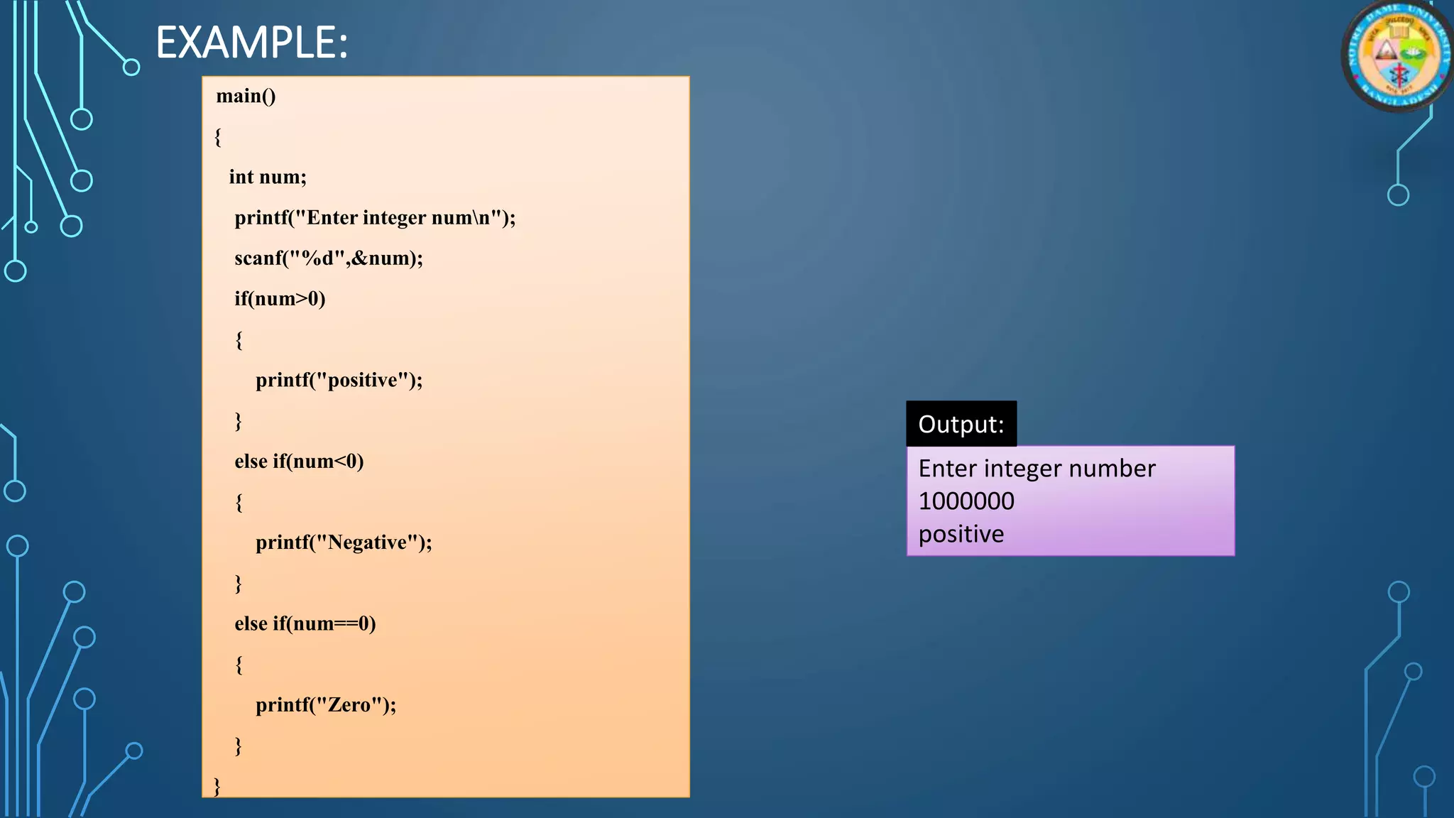EXAMPLE:
main()
{
int num;
printf("Enter integer numn");
scanf("%d",&num);
if(num>0)
{
printf("positive");
}
else if(num<0)
{
printf("Negative");
}
else if(num==0)
{
printf("Zero");
}
}
Enter integer number
1000000
positive
Output:
 