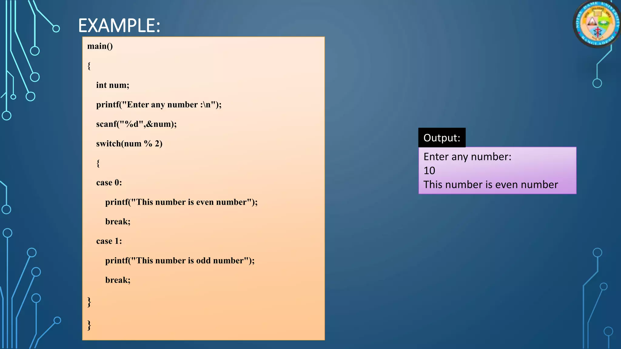 EXAMPLE:
main()
{
int num;
printf("Enter any number :n");
scanf("%d",&num);
switch(num % 2)
{
case 0:
printf("This number is even number");
break;
case 1:
printf("This number is odd number");
break;
}
}
Enter any number:
10
This number is even number
Output:
 