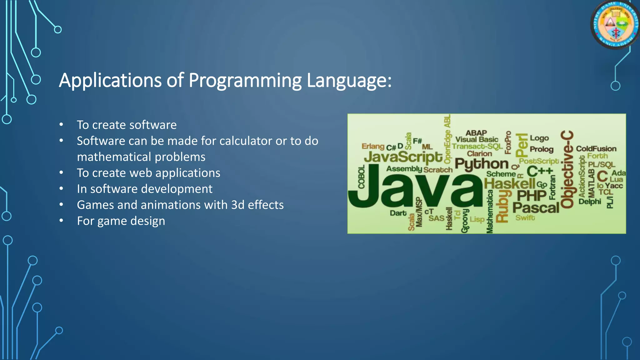 Applications of Programming Language:
• To create software
• Software can be made for calculator or to do
mathematical problems
• To create web applications
• In software development
• Games and animations with 3d effects
• For game design
 