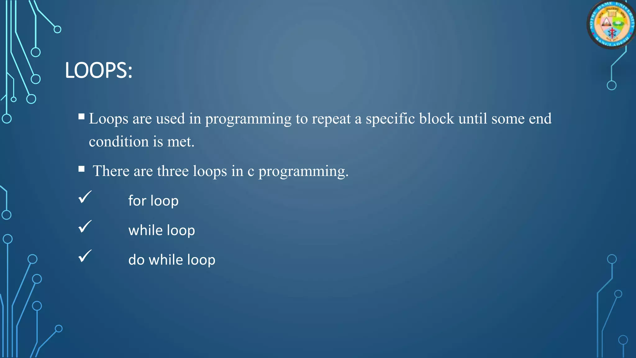 LOOPS:
Loops are used in programming to repeat a specific block until some end
condition is met.
 There are three loops in c programming.
 for loop
 while loop
 do while loop
 