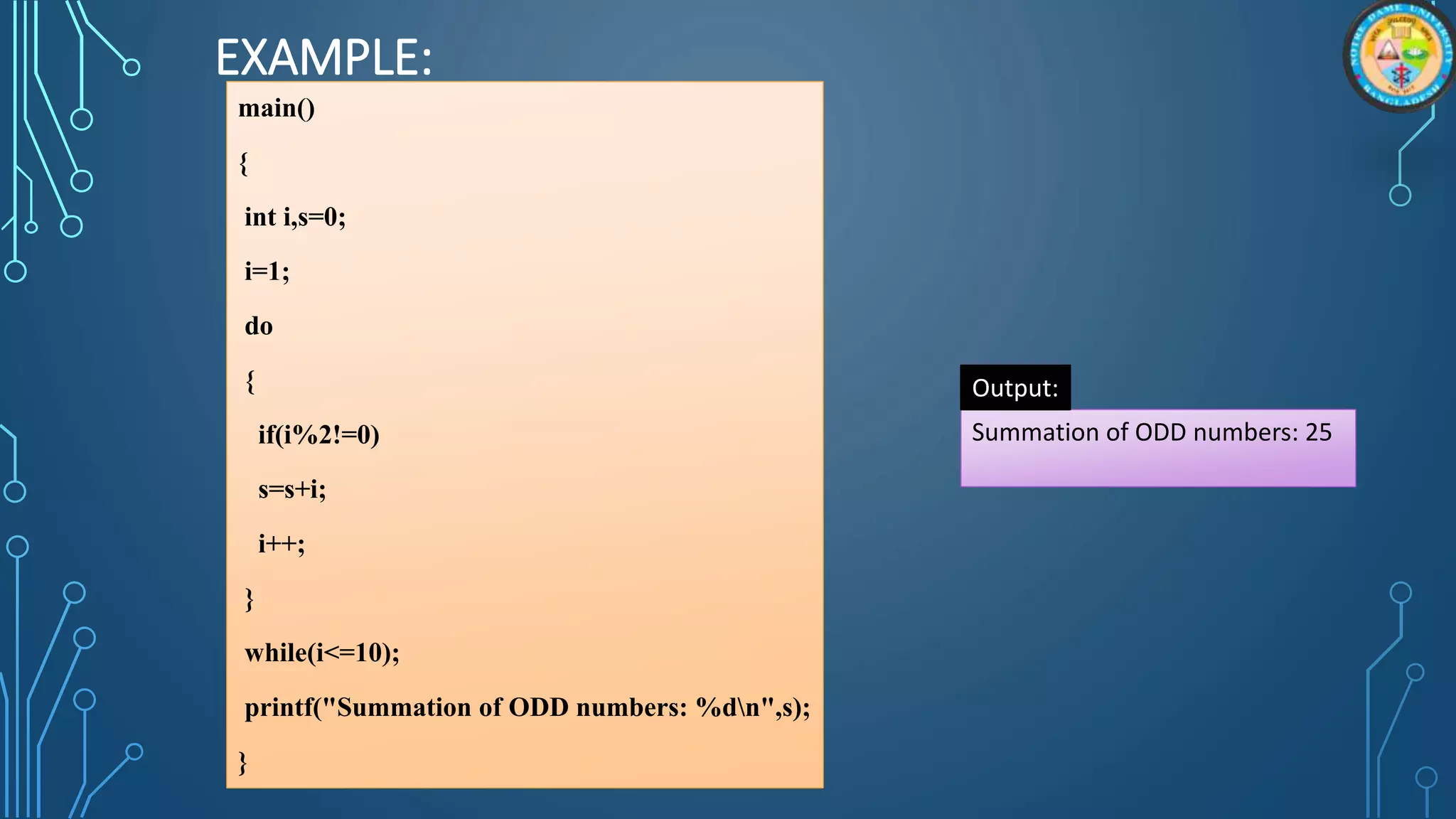 EXAMPLE:
main()
{
int i,s=0;
i=1;
do
{
if(i%2!=0)
s=s+i;
i++;
}
while(i<=10);
printf("Summation of ODD numbers: %dn",s);
}
Summation of ODD numbers: 25
Output:
 