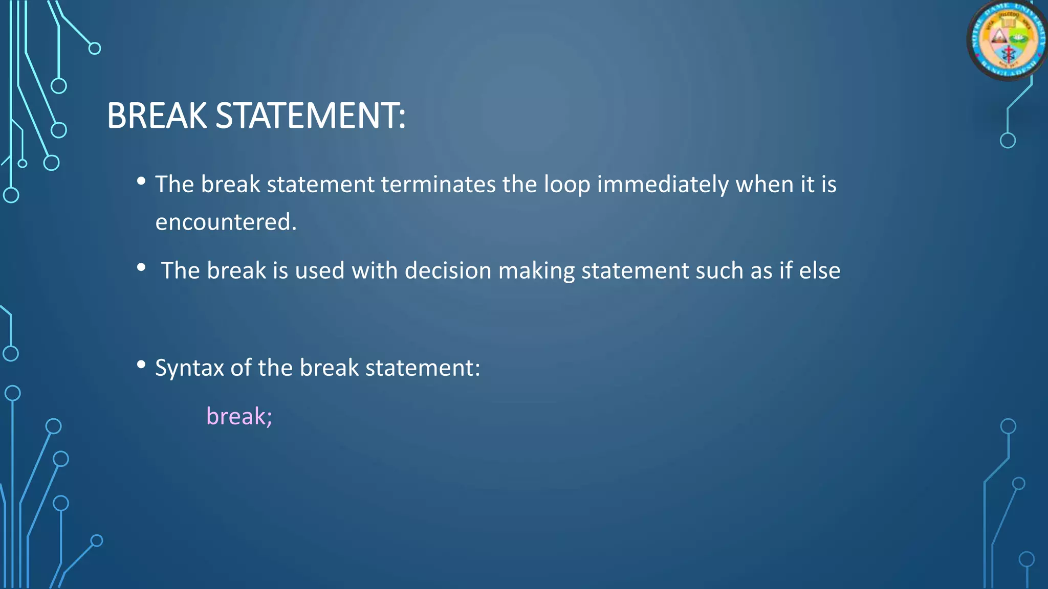 BREAK STATEMENT:
• The break statement terminates the loop immediately when it is
encountered.
• The break is used with decision making statement such as if else
• Syntax of the break statement:
break;
 