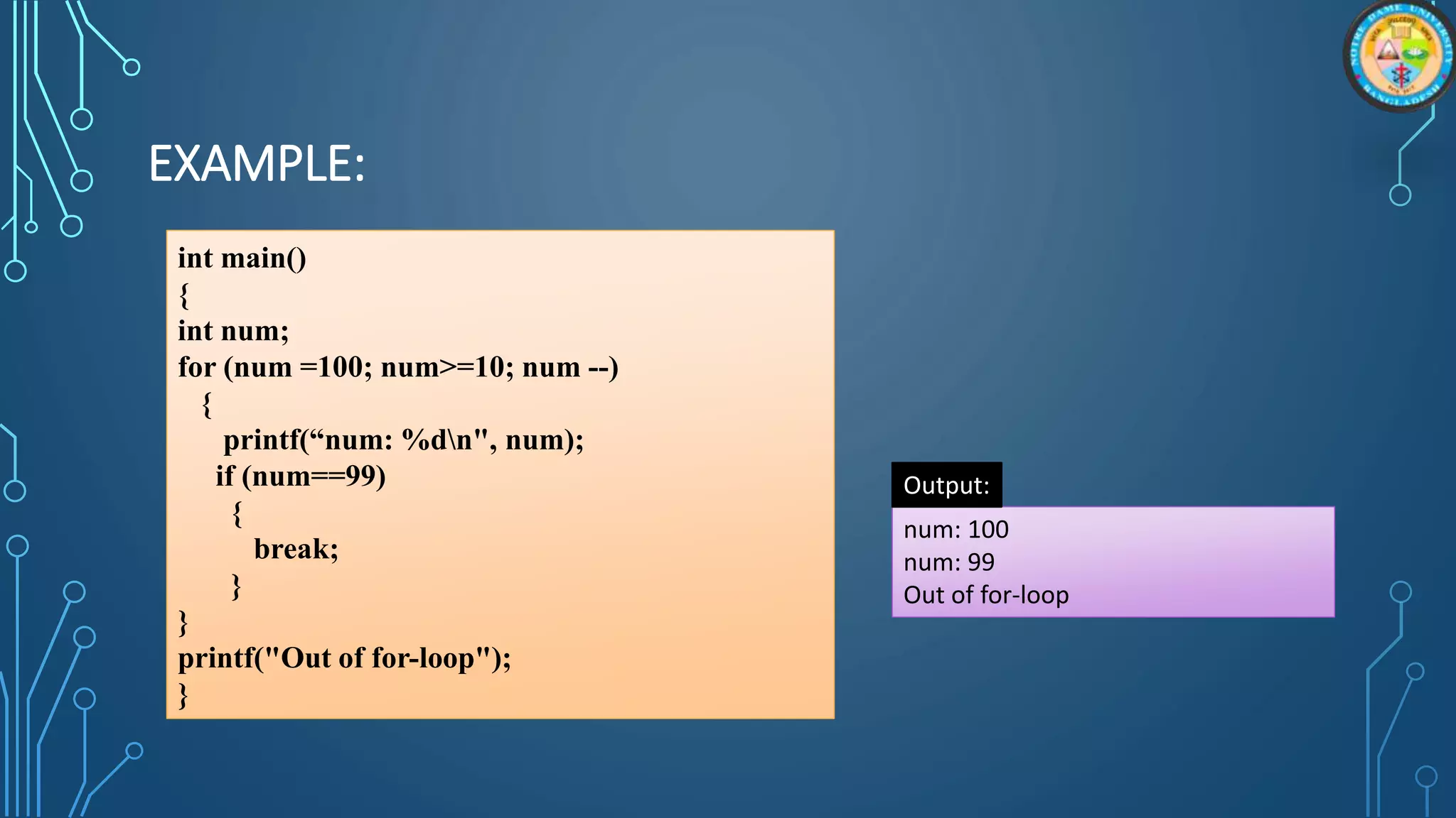 EXAMPLE:
int main()
{
int num;
for (num =100; num>=10; num --)
{
printf(“num: %dn", num);
if (num==99)
{
break;
}
}
printf("Out of for-loop");
}
num: 100
num: 99
Out of for-loop
Output:
 