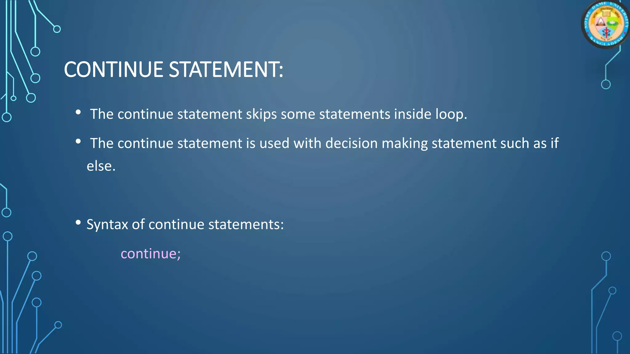 CONTINUE STATEMENT:
• The continue statement skips some statements inside loop.
• The continue statement is used with decision making statement such as if
else.
• Syntax of continue statements:
continue;
 