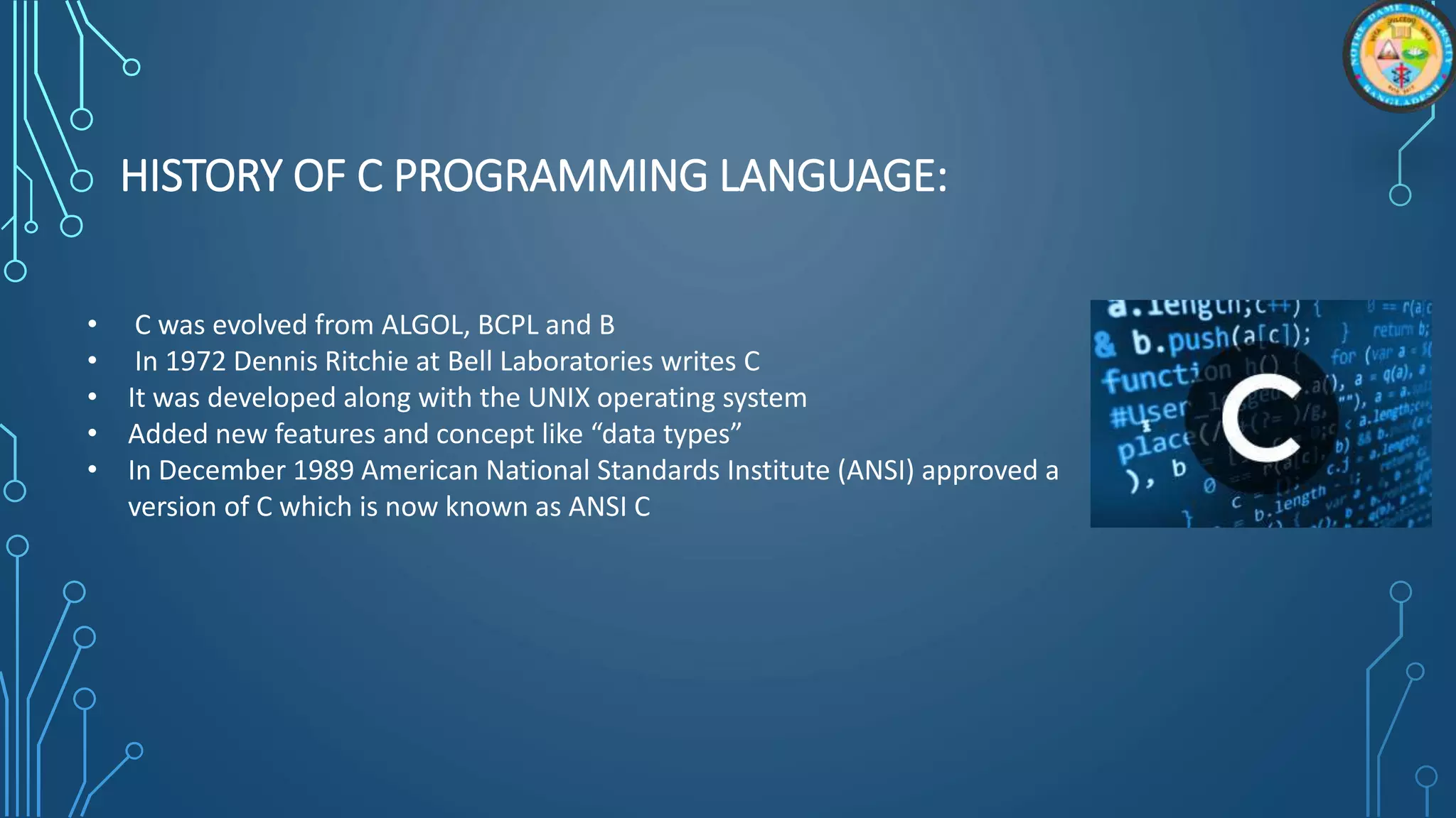 HISTORY OF C PROGRAMMING LANGUAGE:
• C was evolved from ALGOL, BCPL and B
• In 1972 Dennis Ritchie at Bell Laboratories writes C
• It was developed along with the UNIX operating system
• Added new features and concept like “data types”
• In December 1989 American National Standards Institute (ANSI) approved a
version of C which is now known as ANSI C
 