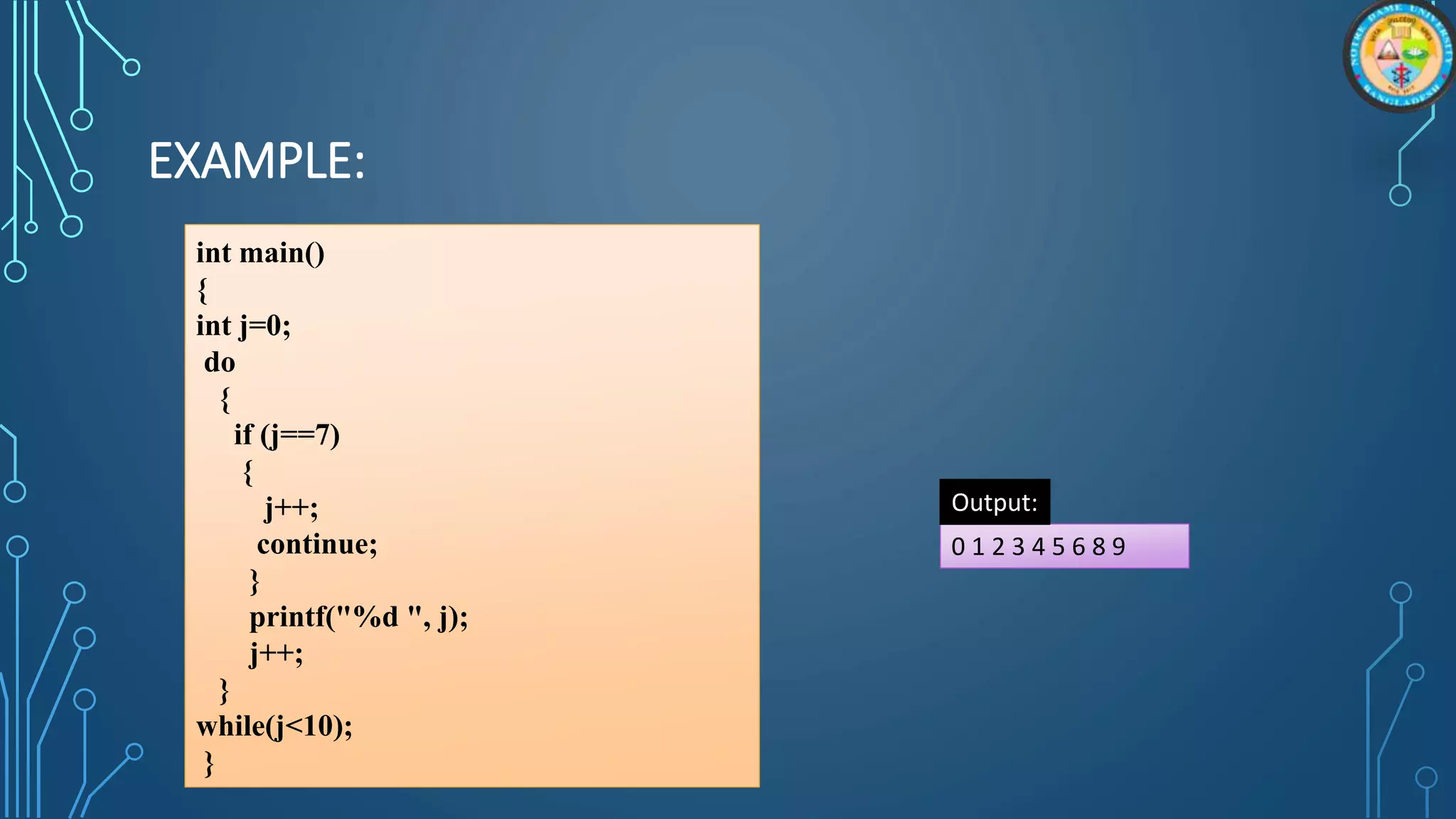 EXAMPLE:
int main()
{
int j=0;
do
{
if (j==7)
{
j++;
continue;
}
printf("%d ", j);
j++;
}
while(j<10);
}
0 1 2 3 4 5 6 8 9
Output:
 