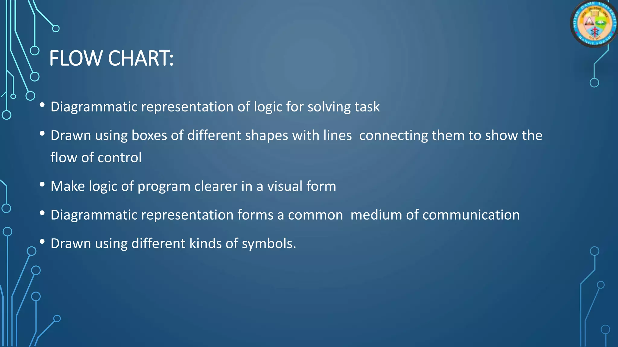 FLOW CHART:
• Diagrammatic representation of logic for solving task
• Drawn using boxes of different shapes with lines connecting them to show the
flow of control
• Make logic of program clearer in a visual form
• Diagrammatic representation forms a common medium of communication
• Drawn using different kinds of symbols.
 