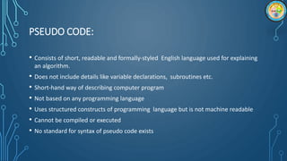 PSEUDO CODE:
• Consists of short, readable and formally-styled English language used for explaining
an algorithm.
• Does not include details like variable declarations, subroutines etc.
• Short-hand way of describing computer program
• Not based on any programming language
• Uses structured constructs of programming language but is not machine readable
• Cannot be compiled or executed
• No standard for syntax of pseudo code exists
 