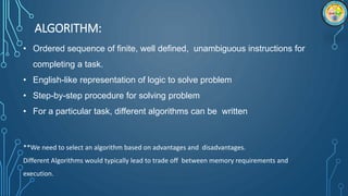 ALGORITHM:
• Ordered sequence of finite, well defined, unambiguous instructions for
completing a task.
• English-like representation of logic to solve problem
• Step-by-step procedure for solving problem
• For a particular task, different algorithms can be written
**We need to select an algorithm based on advantages and disadvantages.
Different Algorithms would typically lead to trade off between memory requirements and
execution.
 