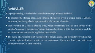 VARIABLES:
• In programming, a variable is a container (storage area) to hold data.
• To indicate the storage area, each variable should be given a unique name . Variable
names are just the symbolic representation of a memory location.
• Each variable in C has a specific type, which determines the size and layout of the
variable's memory; the range of values that can be stored within that memory; and the
set of operations that can be applied to the variable.
• The name of a variable can be composed of letters, digits, and the underscore character.
It must begin with either a letter or an underscore. Upper and lowercase letters are
distinct because C is case-sensitive.
 