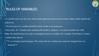RULES OF VARIABLES:
• A variable name can only have letters (both uppercase and lowercase letters), digits, dollar sign($) and
underscore.
• The first letter of a variable should be either a letter or an underscore.
• Keywords, ‘&’, Variable name starting with numbers, hyphen(-) ; no special symbols are valid.
Note: We should always try to give meaningful names to variables. For example: First Name is a better
variable name than fn.
**C is a strongly typed language. This means that the variable type cannot be changed once it is
declared.**
 
