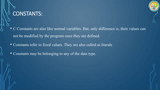 CONSTANTS:
• C Constants are also like normal variables. But, only difference is, their values can
not be modified by the program once they are defined.
• Constants refer to fixed values. They are also called as literals
• Constants may be belonging to any of the data type.
 
