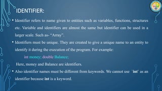 IDENTIFIER:
• Identifier refers to name given to entities such as variables, functions, structures
etc. Variable and identifiers are almost the same but identifier can be used in a
larger scale. Such as- “Array”.
• Identifiers must be unique. They are created to give a unique name to an entity to
identify it during the execution of the program. For example:
int money; double Balance;
Here, money and Balance are identifiers.
• Also identifier names must be different from keywords. We cannot use `int` as an
identifier because int is a keyword.
 