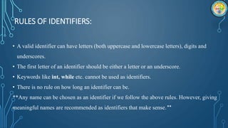 RULES OF IDENTIFIERS:
• A valid identifier can have letters (both uppercase and lowercase letters), digits and
underscores.
• The first letter of an identifier should be either a letter or an underscore.
• Keywords like int, while etc. cannot be used as identifiers.
• There is no rule on how long an identifier can be.
**Any name can be chosen as an identifier if we follow the above rules. However, giving
meaningful names are recommended as identifiers that make sense.**
 