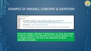 EXAMPLE OF VARIABLE, CONSTANT & IDENTIFIER:
If we use variable_1[5] then it will become an array. Even then
it will be consider as an identifier but we cannot declare it as
a variable anymore. And this is the difference between
identifier & variable.
 