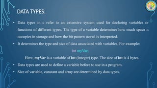 DATA TYPES:
• Data types in c refer to an extensive system used for declaring variables or
functions of different types. The type of a variable determines how much space it
occupies in storage and how the bit pattern stored is interpreted.
• It determines the type and size of data associated with variables. For example:
int myVar;
Here, myVar is a variable of int (integer) type. The size of int is 4 bytes.
• Data types are used to define a variable before to use in a program.
• Size of variable, constant and array are determined by data types.
 