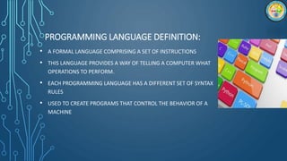 PROGRAMMING LANGUAGE DEFINITION:
• A FORMAL LANGUAGE COMPRISING A SET OF INSTRUCTIONS
• THIS LANGUAGE PROVIDES A WAY OF TELLING A COMPUTER WHAT
OPERATIONS TO PERFORM.
• EACH PROGRAMMING LANGUAGE HAS A DIFFERENT SET OF SYNTAX
RULES
• USED TO CREATE PROGRAMS THAT CONTROL THE BEHAVIOR OF A
MACHINE
 