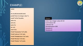 EXAMPLE:
main()
{
int a,b,add,sub,mul,div,mod;
printf(“Enter two integer value:”);
scanf(“%d%d”,&a,&b);
add=a+b;
sub=a-b;
mul=a*b;
div=a/b;
mod=a%b;
Printf(“Summation=%d”,add);
Printf(“subtract=%d”,sub);
Printf(“Multiplication=%d”,mul);
Printf(“Division=%d”,div);
Printf(“Module=%d”,mod);
}
Enter two integer value:20 10
Summation=30
subtract=10
Multiplication=200
Division=2
Module=0
Output:
 