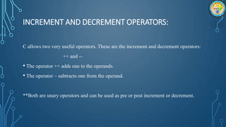 INCREMENT AND DECREMENT OPERATORS:
C allows two very useful operators. These are the increment and decrement operators:
++ and --
• The operator ++ adds one to the operands.
• The operator – subtracts one from the operand.
**Both are unary operators and can be used as pre or post increment or decrement.
 
