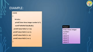 EXAMPLE:
main()
{
int a,b,c;
printf(“Enter three integer number:n”);
scanf(“%d%d%d”,&a,&b,&c);
printf(“value=%dn”,c=++a);
printf(“value=%dn”,c=a++);
printf(“value=%dn”,c=--a);
printf(“value=%dn”,c=a--);
}
Output:
Enter three integer
number:
4 5 6
value=5
value=5
value=5
value=5
 