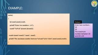 EXAMPLE:
main()
{
int num1,num2,result;
printf("Enter two numbers : n");
scanf("%d%d",&num1,&num2);
result=(num1>num2) ? num1 : num2;
printf("The maximum number between %d and %d is %dn",num1,num2,result);
}
Enter two numbers :
10
20
The maximum
number between 10
and 20 is 20
Output:
 